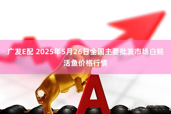 广发E配 2025年5月26日全国主要批发市场白鲢活鱼价格行情