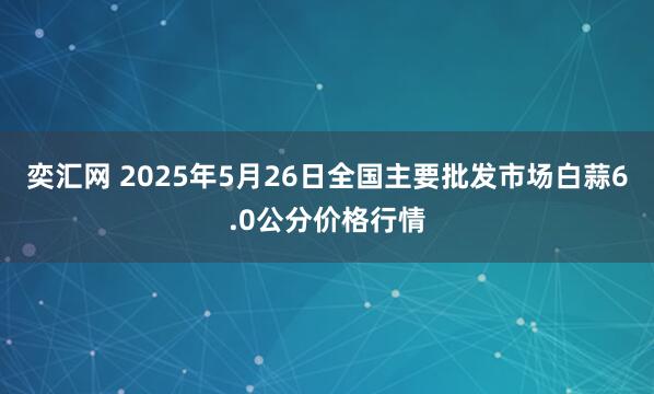 奕汇网 2025年5月26日全国主要批发市场白蒜6.0公分价格行情