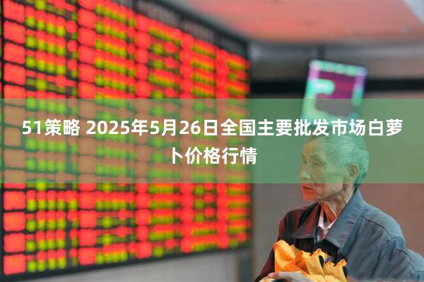 51策略 2025年5月26日全国主要批发市场白萝卜价格行情