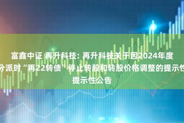富鑫中证 再升科技: 再升科技关于因2024年度权益分派时“再22转债”停止转股和转股价格调整的提示性公告