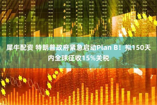 犀牛配资 特朗普政府紧急启动Plan B！拟150天内全球征收15%关税