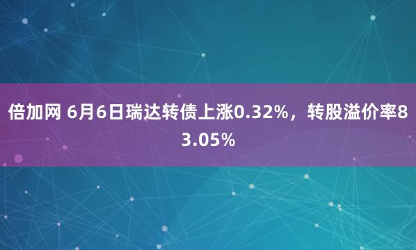 倍加网 6月6日瑞达转债上涨0.32%，转股溢价率83.05%