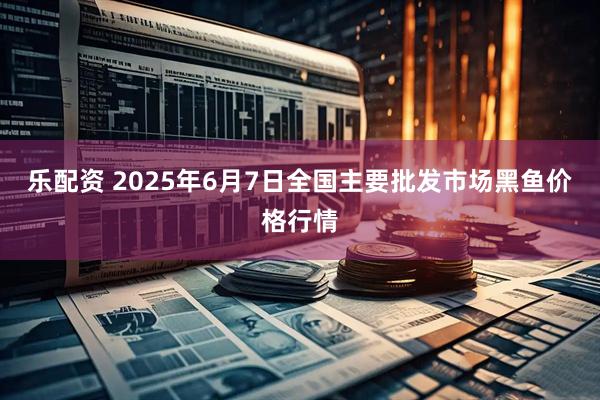 乐配资 2025年6月7日全国主要批发市场黑鱼价格行情