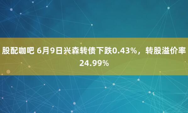 股配咖吧 6月9日兴森转债下跌0.43%，转股溢价率24.99%