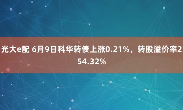光大e配 6月9日科华转债上涨0.21%，转股溢价率254.32%