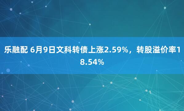 乐融配 6月9日文科转债上涨2.59%，转股溢价率18.54%
