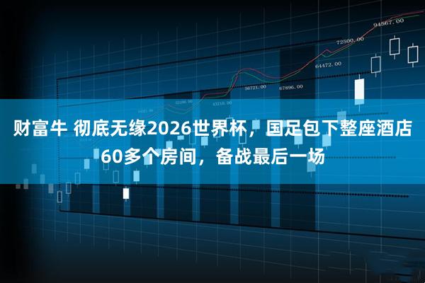 财富牛 彻底无缘2026世界杯，国足包下整座酒店60多个房间，备战最后一场