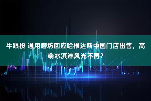 牛跟投 通用磨坊回应哈根达斯中国门店出售，高端冰淇淋风光不再？