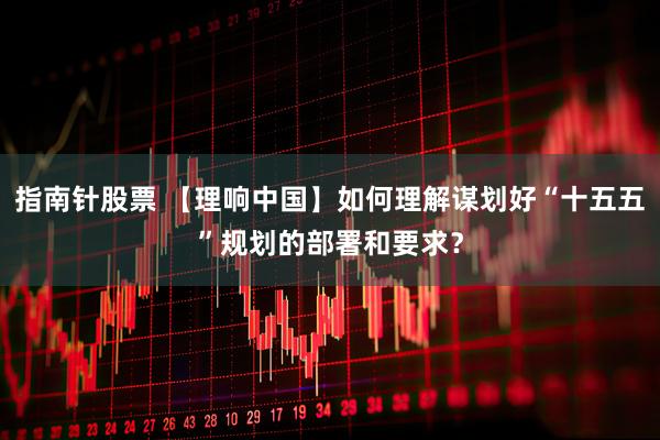 指南针股票 【理响中国】如何理解谋划好“十五五”规划的部署和要求？