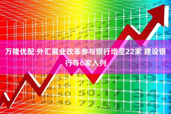 万隆优配 外汇展业改革参与银行增至22家 建设银行等6家入列
