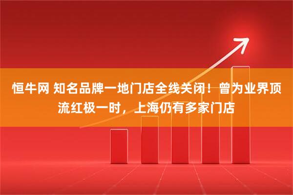 恒牛网 知名品牌一地门店全线关闭！曾为业界顶流红极一时，上海仍有多家门店