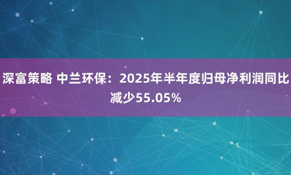 深富策略 中兰环保：2025年半年度归母净利润同比减少55.05%