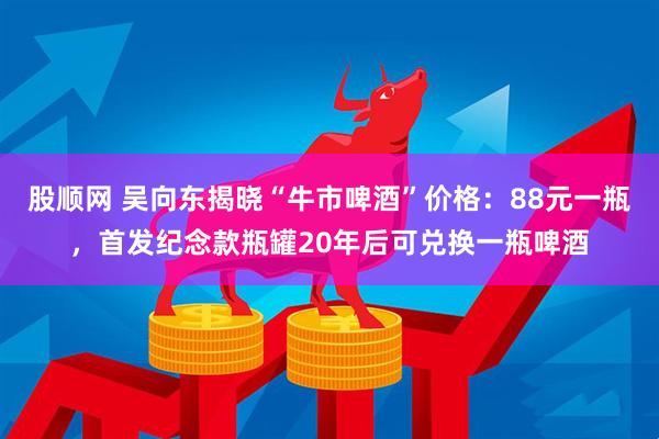 股顺网 吴向东揭晓“牛市啤酒”价格：88元一瓶，首发纪念款瓶罐20年后可兑换一瓶啤酒