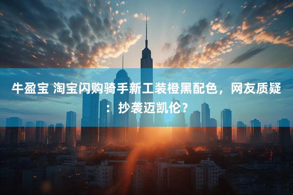 牛盈宝 淘宝闪购骑手新工装橙黑配色，网友质疑：抄袭迈凯伦？