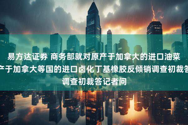 易方达证券 商务部就对原产于加拿大的进口油菜籽、原产于加拿大等国的进口卤化丁基橡胶反倾销调查初裁答记者问