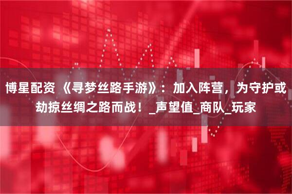 博星配资 《寻梦丝路手游》：加入阵营，为守护或劫掠丝绸之路而战！_声望值_商队_玩家