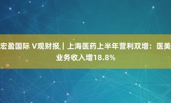 宏盈国际 V观财报|上海医药上半年营利双增:医美业务收入增18.8%