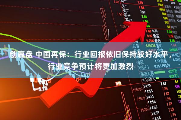 创赢盘 中国再保:行业回报依旧保持较好水平,行业竞争预计将更加激烈