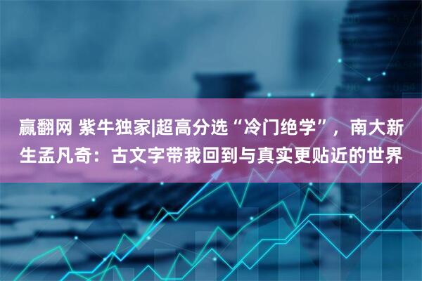 赢翻网 紫牛独家|超高分选“冷门绝学”,南大新生孟凡奇:古文字带我回到与真实更贴近的世界