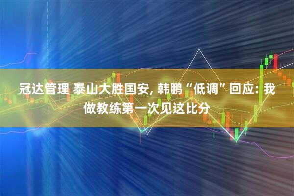 冠达管理 泰山大胜国安, 韩鹏“低调”回应: 我做教练第一次见这比分