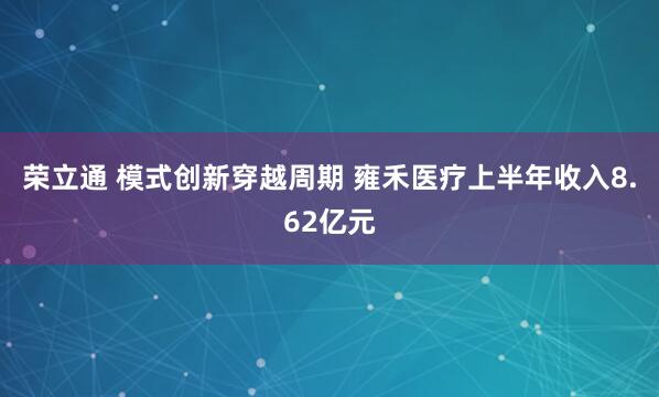 荣立通 模式创新穿越周期 雍禾医疗上半年收入8.62亿元