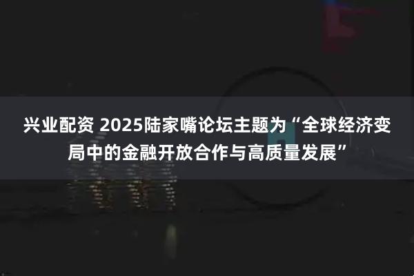 兴业配资 2025陆家嘴论坛主题为“全球经济变局中的金融开放合作与高质量发展”