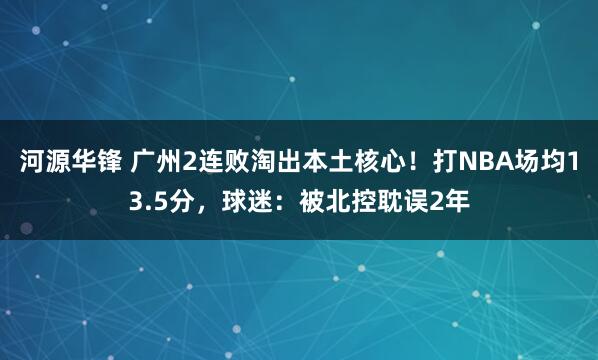 河源华锋 广州2连败淘出本土核心！打NBA场均13.5分，球迷：被北控耽误2年