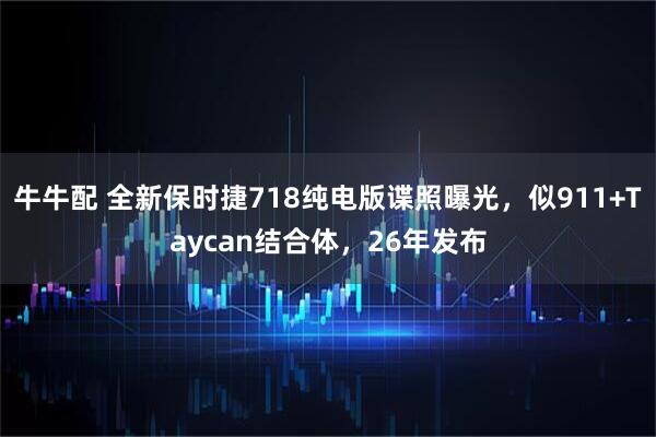 牛牛配 全新保时捷718纯电版谍照曝光,似911+Taycan结合体,26年发布