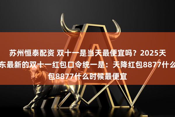 苏州恒泰配资 双十一是当天最便宜吗?2025天猫淘宝和京东最新的双十一红包口令统一是:天降红包8877什么时候最便宜