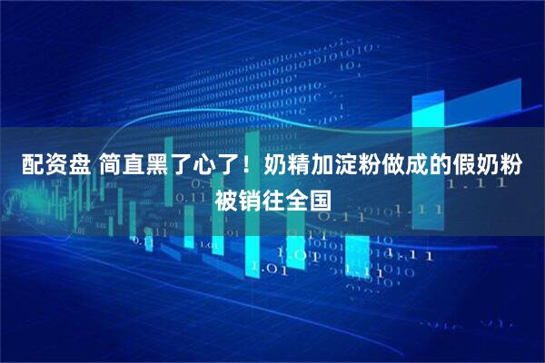 配资盘 简直黑了心了!奶精加淀粉做成的假奶粉被销往全国