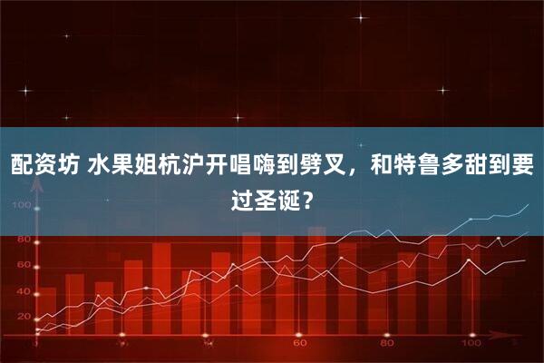 配资坊 水果姐杭沪开唱嗨到劈叉，和特鲁多甜到要过圣诞？