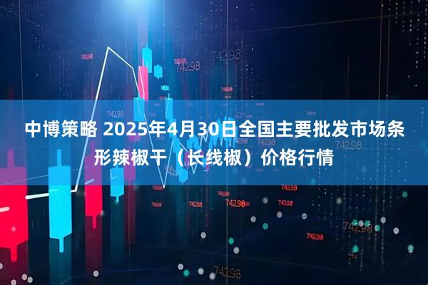 中博策略 2025年4月30日全国主要批发市场条形辣椒干（长线椒）价格行情