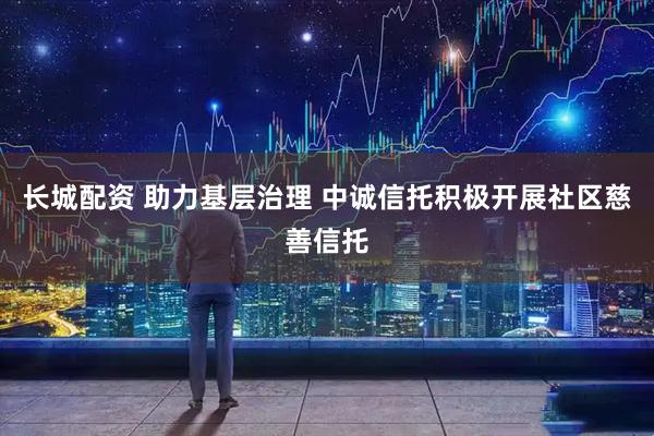 长城配资 助力基层治理 中诚信托积极开展社区慈善信托