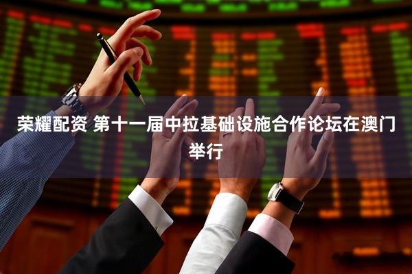 荣耀配资 第十一届中拉基础设施合作论坛在澳门举行