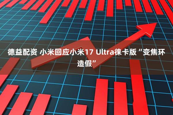 德益配资 小米回应小米17 Ultra徕卡版“变焦环造假”