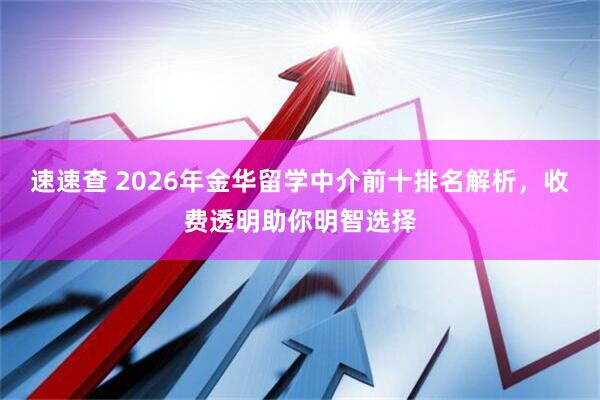 速速查 2026年金华留学中介前十排名解析，收费透明助你明智选择