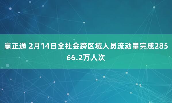赢正通 2月14日全社会跨区域人员流动量完成28566.2万人次